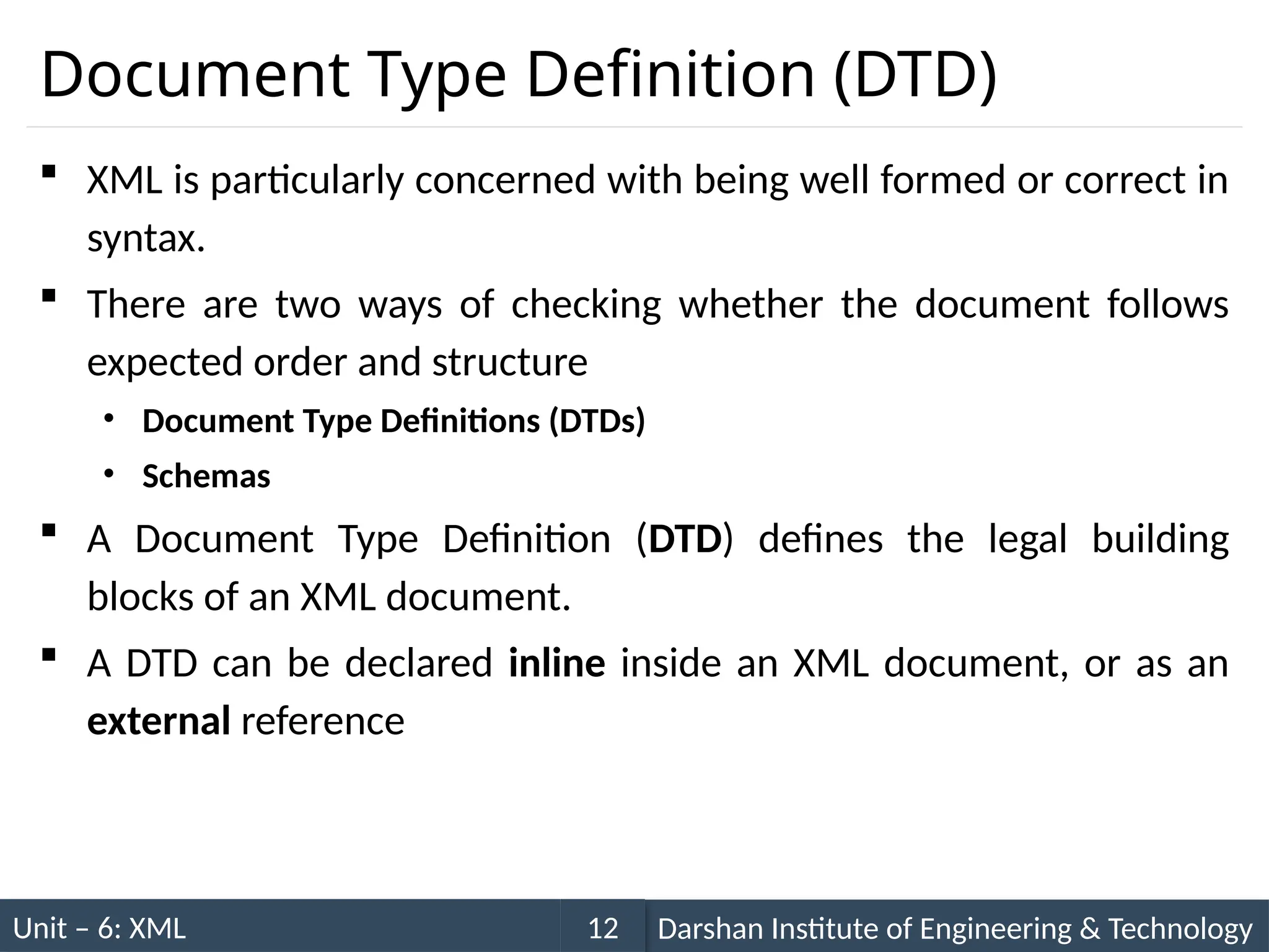 Unit – 6: XML Darshan Institute of Engineering & Technology
12
Document Type Definition (DTD)
 XML is particularly concerned with being well formed or correct in
syntax.
 There are two ways of checking whether the document follows
expected order and structure
• Document Type Definitions (DTDs)
• Schemas
 A Document Type Definition (DTD) defines the legal building
blocks of an XML document.
 A DTD can be declared inline inside an XML document, or as an
external reference
 