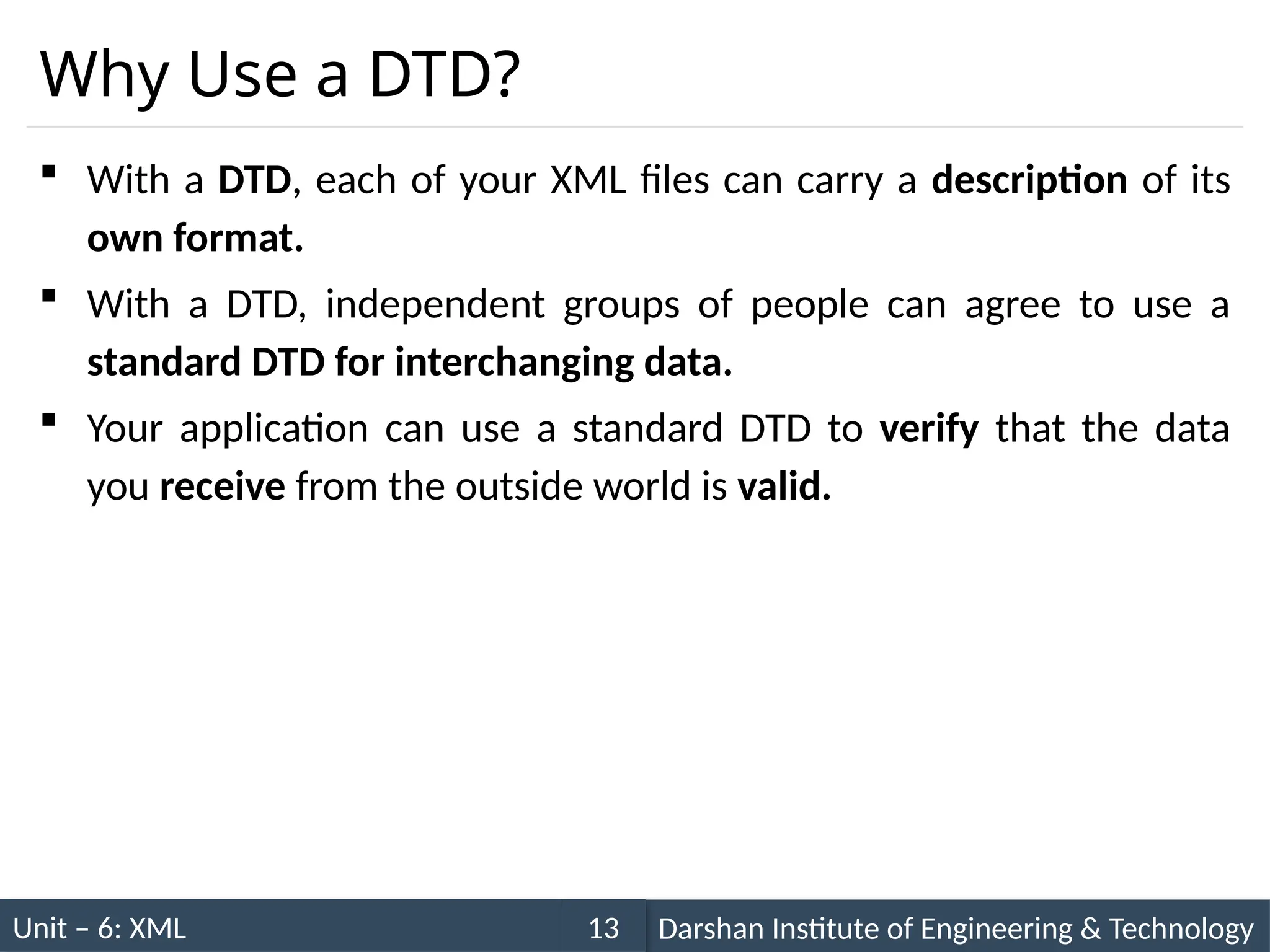 Unit – 6: XML Darshan Institute of Engineering & Technology
13
Why Use a DTD?
 With a DTD, each of your XML files can carry a description of its
own format.
 With a DTD, independent groups of people can agree to use a
standard DTD for interchanging data.
 Your application can use a standard DTD to verify that the data
you receive from the outside world is valid.
 