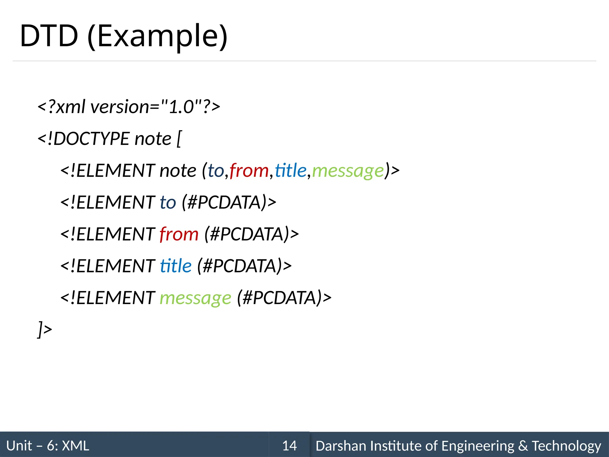 Unit – 6: XML Darshan Institute of Engineering & Technology
14
DTD (Example)
<?xml version="1.0"?>
<!DOCTYPE note [
<!ELEMENT note (to,from,title,message)>
<!ELEMENT to (#PCDATA)>
<!ELEMENT from (#PCDATA)>
<!ELEMENT title (#PCDATA)>
<!ELEMENT message (#PCDATA)>
]>
 