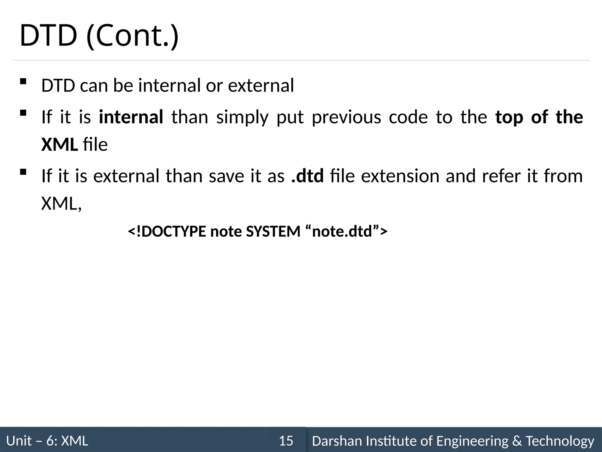 Unit – 6: XML Darshan Institute of Engineering & Technology
15
DTD (Cont.)
 DTD can be internal or external
 If it is internal than simply put previous code to the top of the
XML file
 If it is external than save it as .dtd file extension and refer it from
XML,
<!DOCTYPE note SYSTEM “note.dtd”>
 