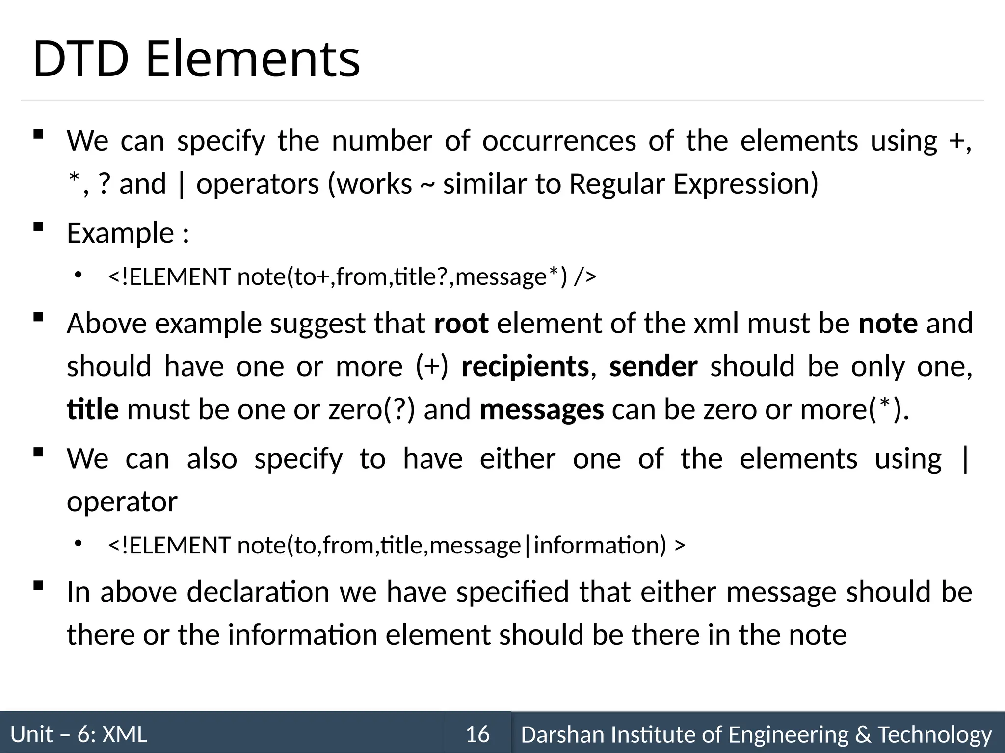 Unit – 6: XML Darshan Institute of Engineering & Technology
16
DTD Elements
 We can specify the number of occurrences of the elements using +,
*, ? and | operators (works ~ similar to Regular Expression)
 Example :
• <!ELEMENT note(to+,from,title?,message*) />
 Above example suggest that root element of the xml must be note and
should have one or more (+) recipients, sender should be only one,
title must be one or zero(?) and messages can be zero or more(*).
 We can also specify to have either one of the elements using |
operator
• <!ELEMENT note(to,from,title,message|information) >
 In above declaration we have specified that either message should be
there or the information element should be there in the note
 