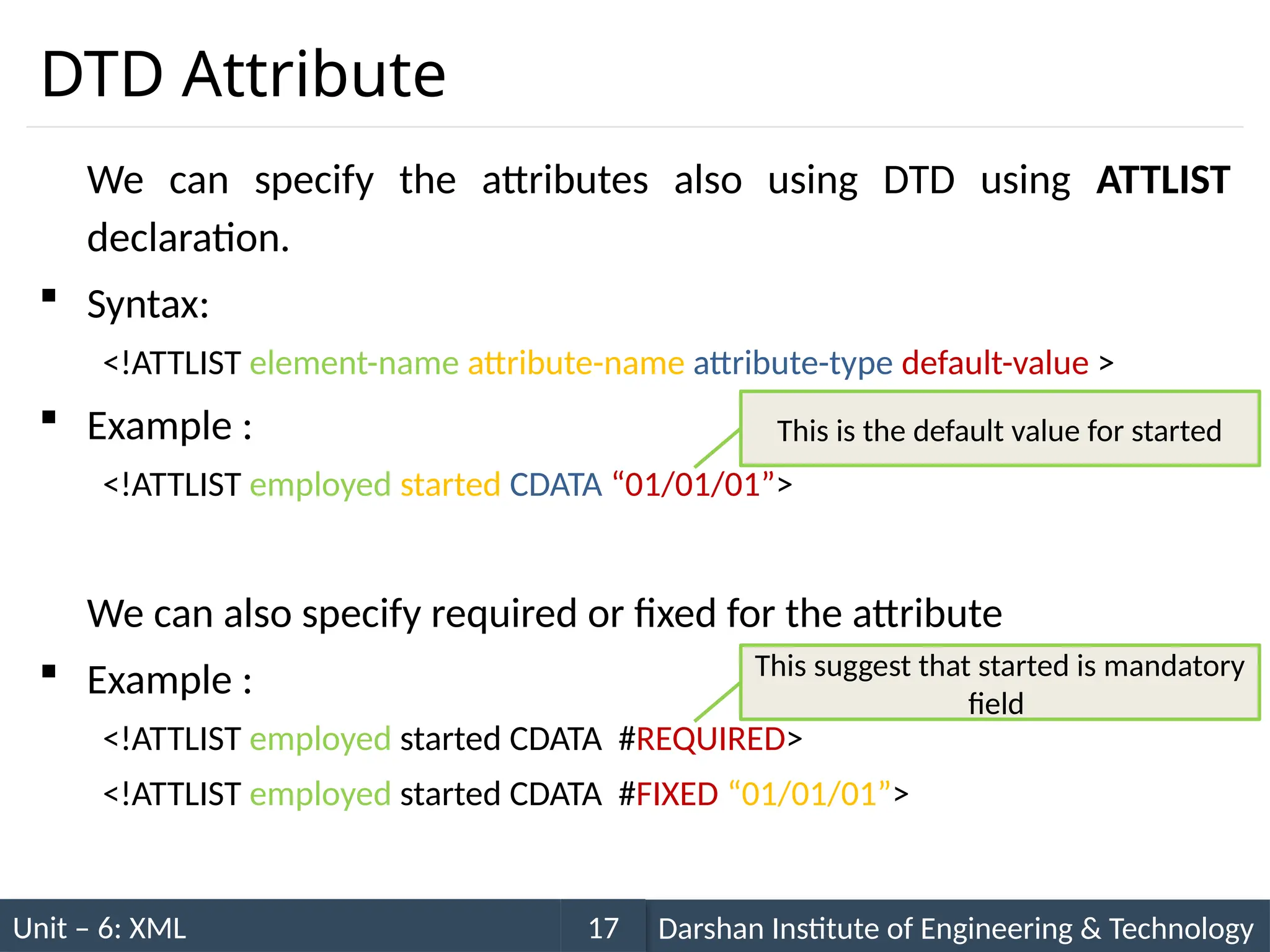 Unit – 6: XML Darshan Institute of Engineering & Technology
17
DTD Attribute
We can specify the attributes also using DTD using ATTLIST
declaration.
 Syntax:
<!ATTLIST element-name attribute-name attribute-type default-value >
 Example :
<!ATTLIST employed started CDATA “01/01/01”>
We can also specify required or fixed for the attribute
 Example :
<!ATTLIST employed started CDATA #REQUIRED>
<!ATTLIST employed started CDATA #FIXED “01/01/01”>
This is the default value for started
This suggest that started is mandatory
field
 