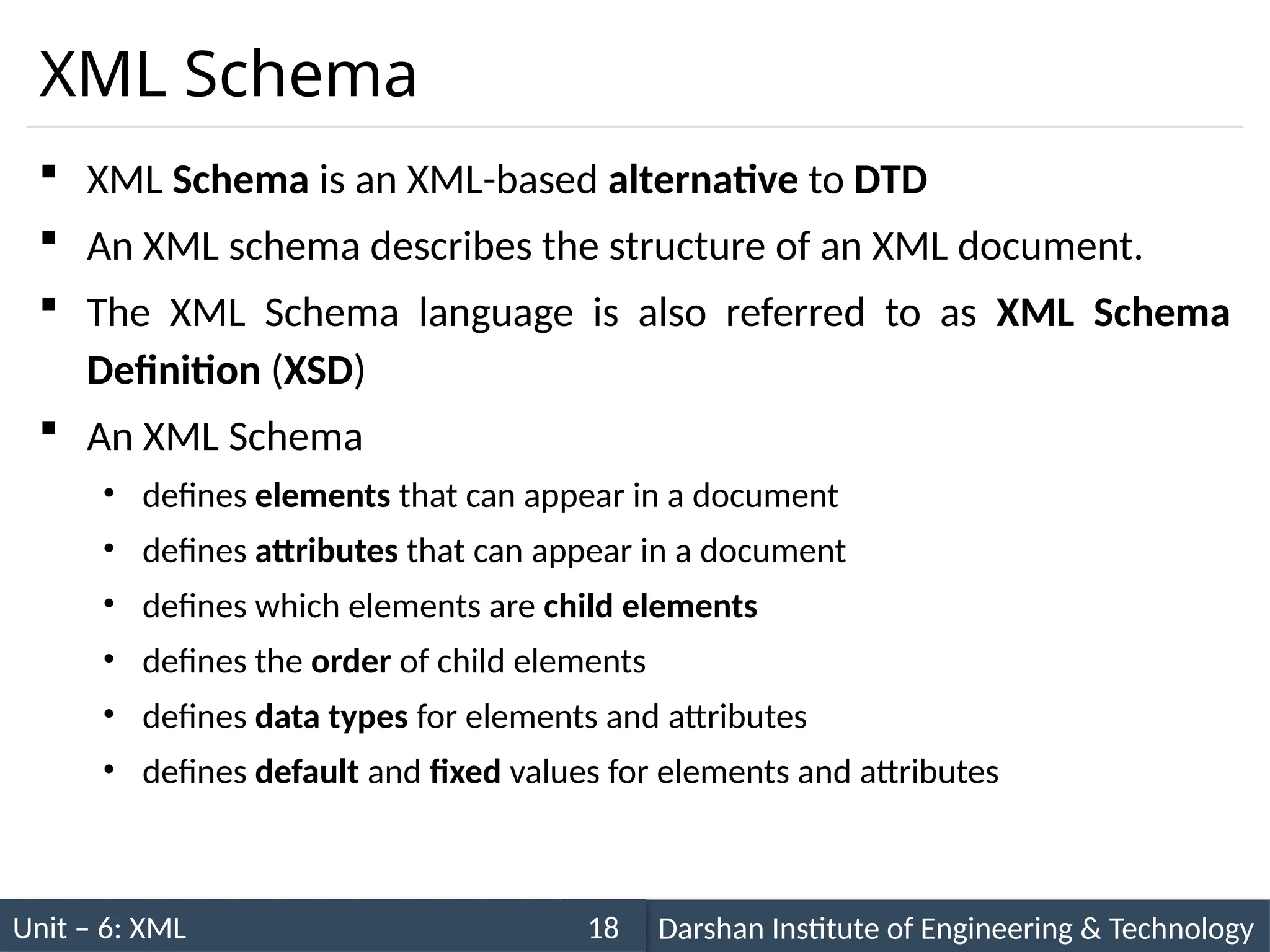 Unit – 6: XML Darshan Institute of Engineering & Technology
18
XML Schema
 XML Schema is an XML-based alternative to DTD
 An XML schema describes the structure of an XML document.
 The XML Schema language is also referred to as XML Schema
Definition (XSD)
 An XML Schema
• defines elements that can appear in a document
• defines attributes that can appear in a document
• defines which elements are child elements
• defines the order of child elements
• defines data types for elements and attributes
• defines default and fixed values for elements and attributes
 