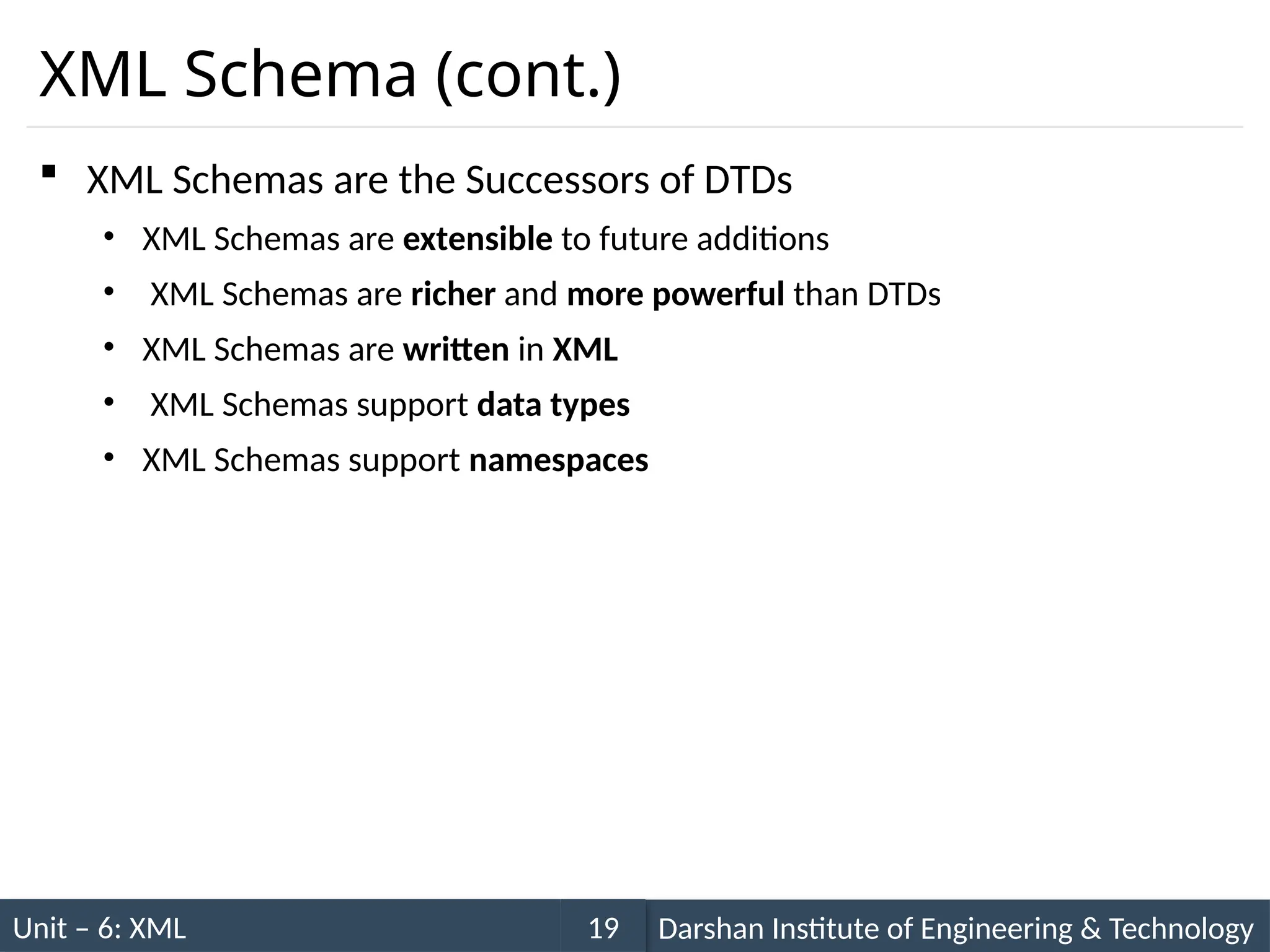 Unit – 6: XML Darshan Institute of Engineering & Technology
19
XML Schema (cont.)
 XML Schemas are the Successors of DTDs
• XML Schemas are extensible to future additions
• XML Schemas are richer and more powerful than DTDs
• XML Schemas are written in XML
• XML Schemas support data types
• XML Schemas support namespaces
 