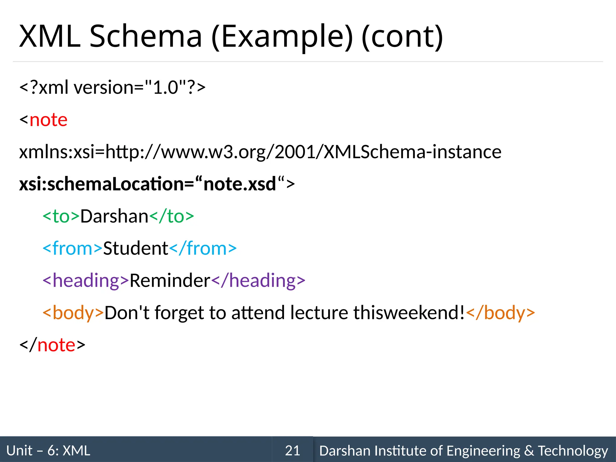 Unit – 6: XML Darshan Institute of Engineering & Technology
21
XML Schema (Example) (cont)
<?xml version="1.0"?>
<note
xmlns:xsi=http://www.w3.org/2001/XMLSchema-instance
xsi:schemaLocation=“note.xsd“>
<to>Darshan</to>
<from>Student</from>
<heading>Reminder</heading>
<body>Don't forget to attend lecture thisweekend!</body>
</note>
 