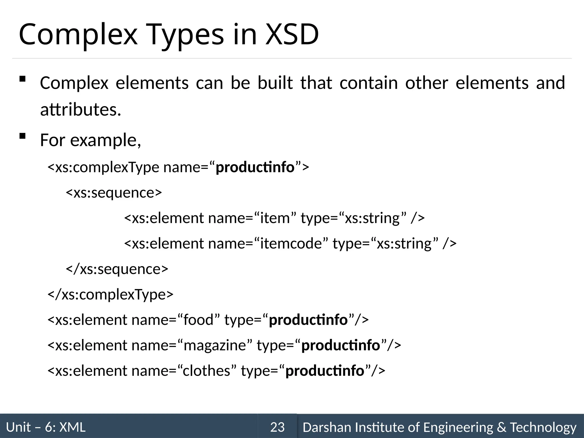 Unit – 6: XML Darshan Institute of Engineering & Technology
23
Complex Types in XSD
 Complex elements can be built that contain other elements and
attributes.
 For example,
<xs:complexType name=“productinfo”>
<xs:sequence>
<xs:element name=“item” type=“xs:string” />
<xs:element name=“itemcode” type=“xs:string” />
</xs:sequence>
</xs:complexType>
<xs:element name=“food” type=“productinfo”/>
<xs:element name=“magazine” type=“productinfo”/>
<xs:element name=“clothes” type=“productinfo”/>
 