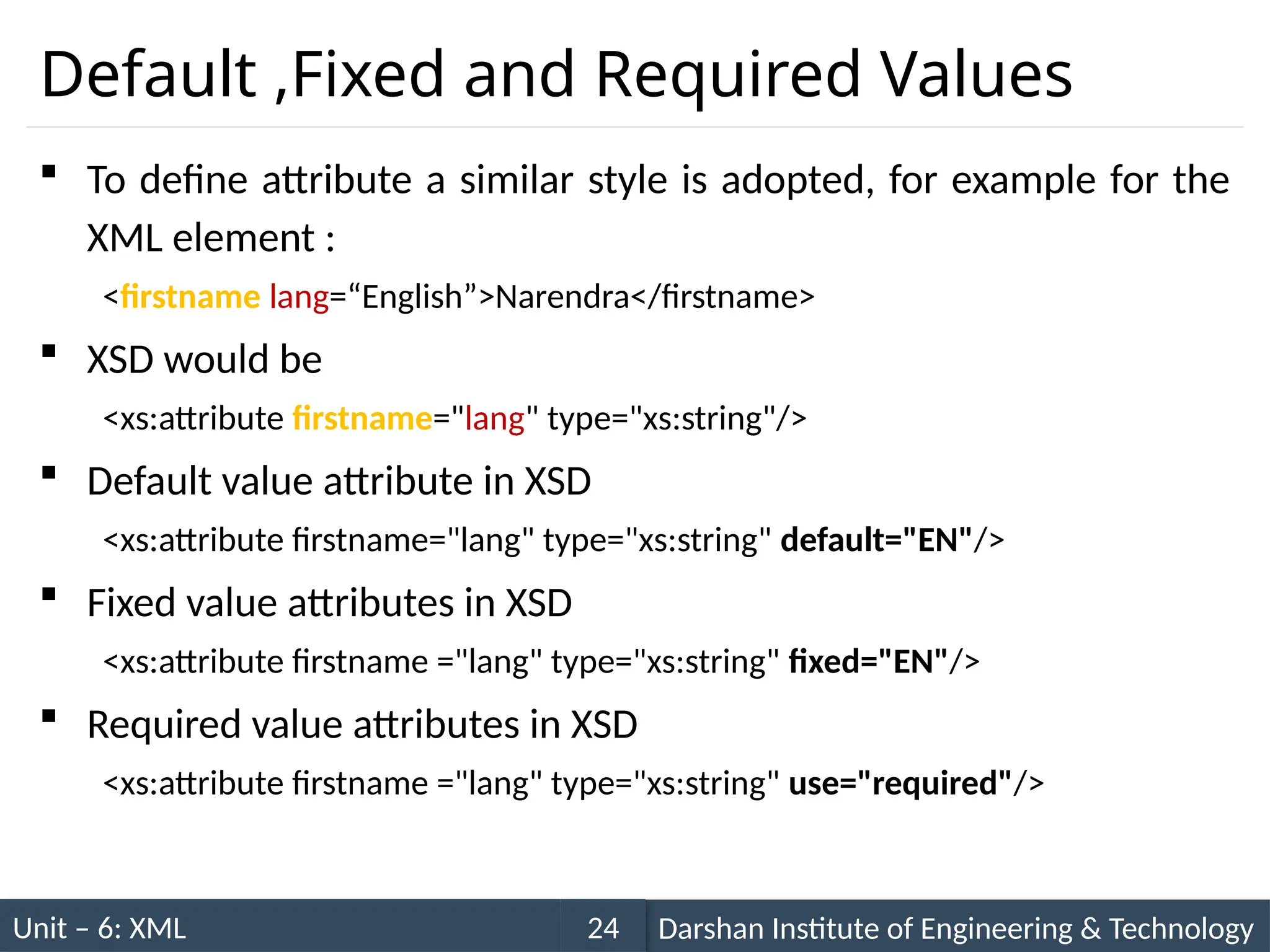 Unit – 6: XML Darshan Institute of Engineering & Technology
24
Default ,Fixed and Required Values
 To define attribute a similar style is adopted, for example for the
XML element :
<firstname lang=“English”>Narendra</firstname>
 XSD would be
<xs:attribute firstname="lang" type="xs:string"/>
 Default value attribute in XSD
<xs:attribute firstname="lang" type="xs:string" default="EN"/>
 Fixed value attributes in XSD
<xs:attribute firstname ="lang" type="xs:string" fixed="EN"/>
 Required value attributes in XSD
<xs:attribute firstname ="lang" type="xs:string" use="required"/>
 