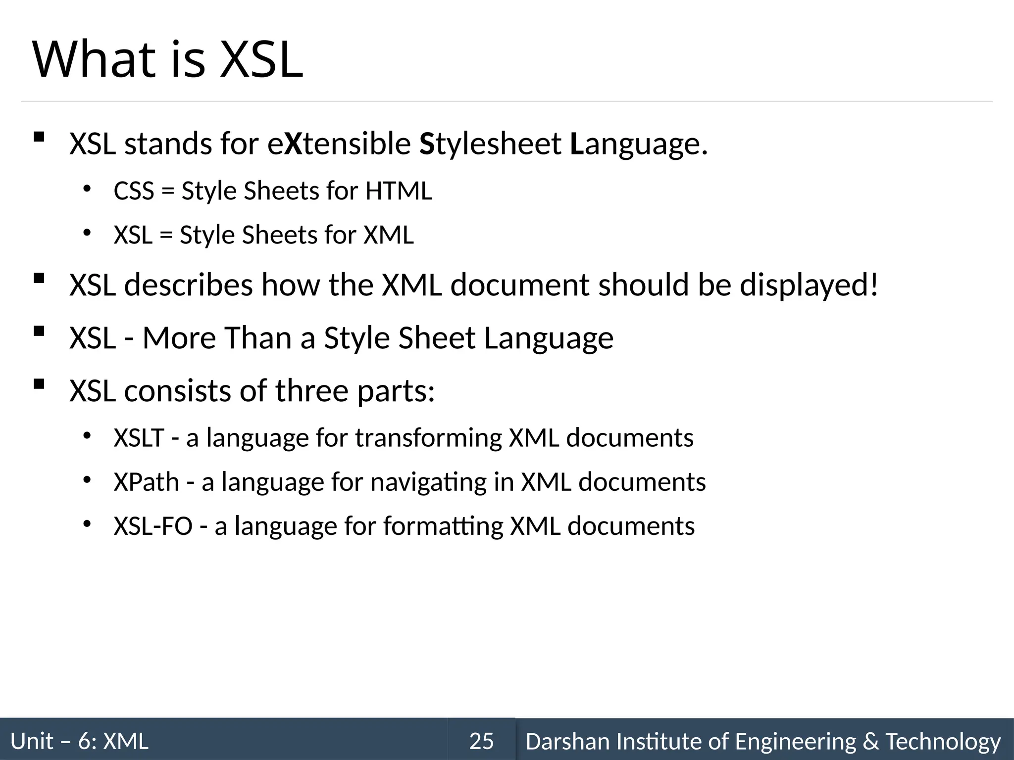 Unit – 6: XML Darshan Institute of Engineering & Technology
25
What is XSL
 XSL stands for eXtensible Stylesheet Language.
• CSS = Style Sheets for HTML
• XSL = Style Sheets for XML
 XSL describes how the XML document should be displayed!
 XSL - More Than a Style Sheet Language
 XSL consists of three parts:
• XSLT - a language for transforming XML documents
• XPath - a language for navigating in XML documents
• XSL-FO - a language for formatting XML documents
 
