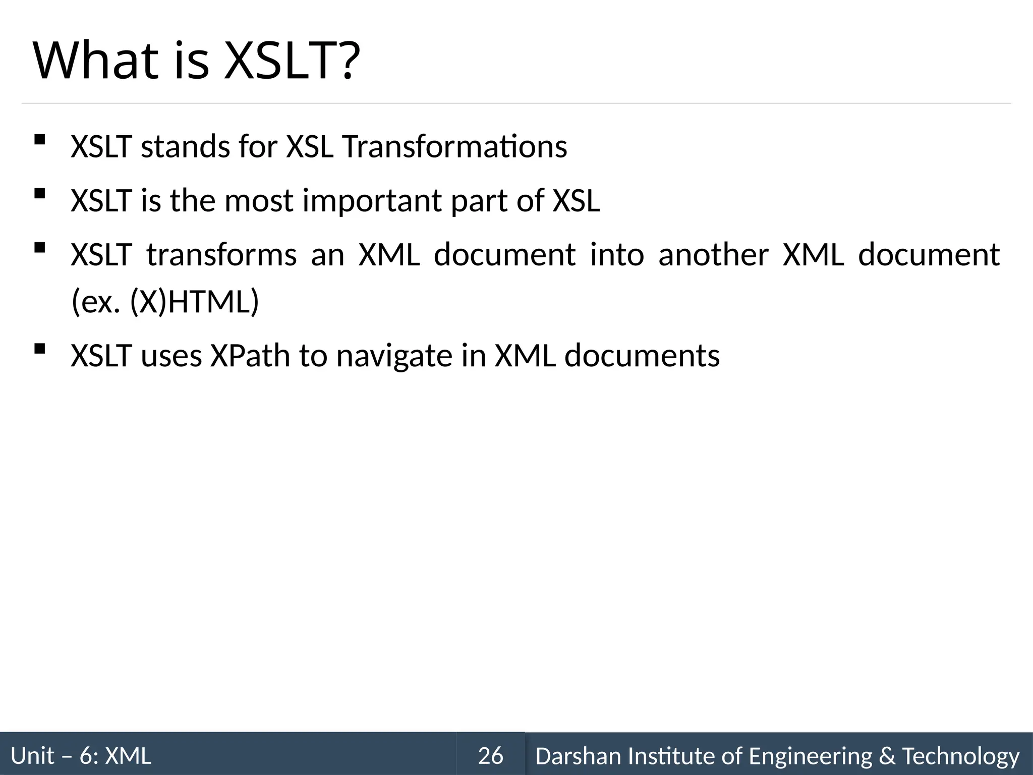 Unit – 6: XML Darshan Institute of Engineering & Technology
26
What is XSLT?
 XSLT stands for XSL Transformations
 XSLT is the most important part of XSL
 XSLT transforms an XML document into another XML document
(ex. (X)HTML)
 XSLT uses XPath to navigate in XML documents
 