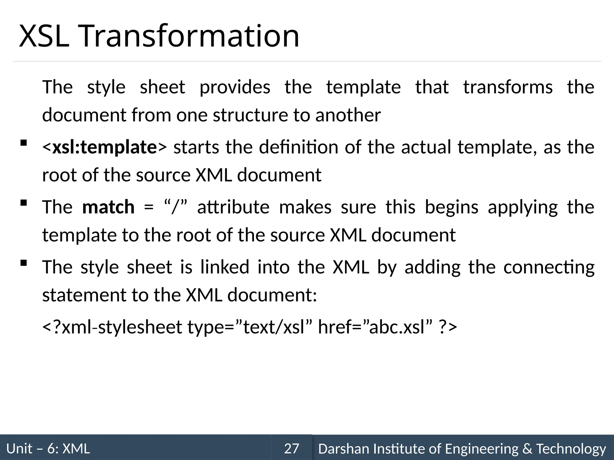 Unit – 6: XML Darshan Institute of Engineering & Technology
27
XSL Transformation
The style sheet provides the template that transforms the
document from one structure to another
 <xsl:template> starts the definition of the actual template, as the
root of the source XML document
 The match = “/” attribute makes sure this begins applying the
template to the root of the source XML document
 The style sheet is linked into the XML by adding the connecting
statement to the XML document:
<?xml stylesheet type=”text/xsl” href=”abc.xsl” ?>
‐
 
