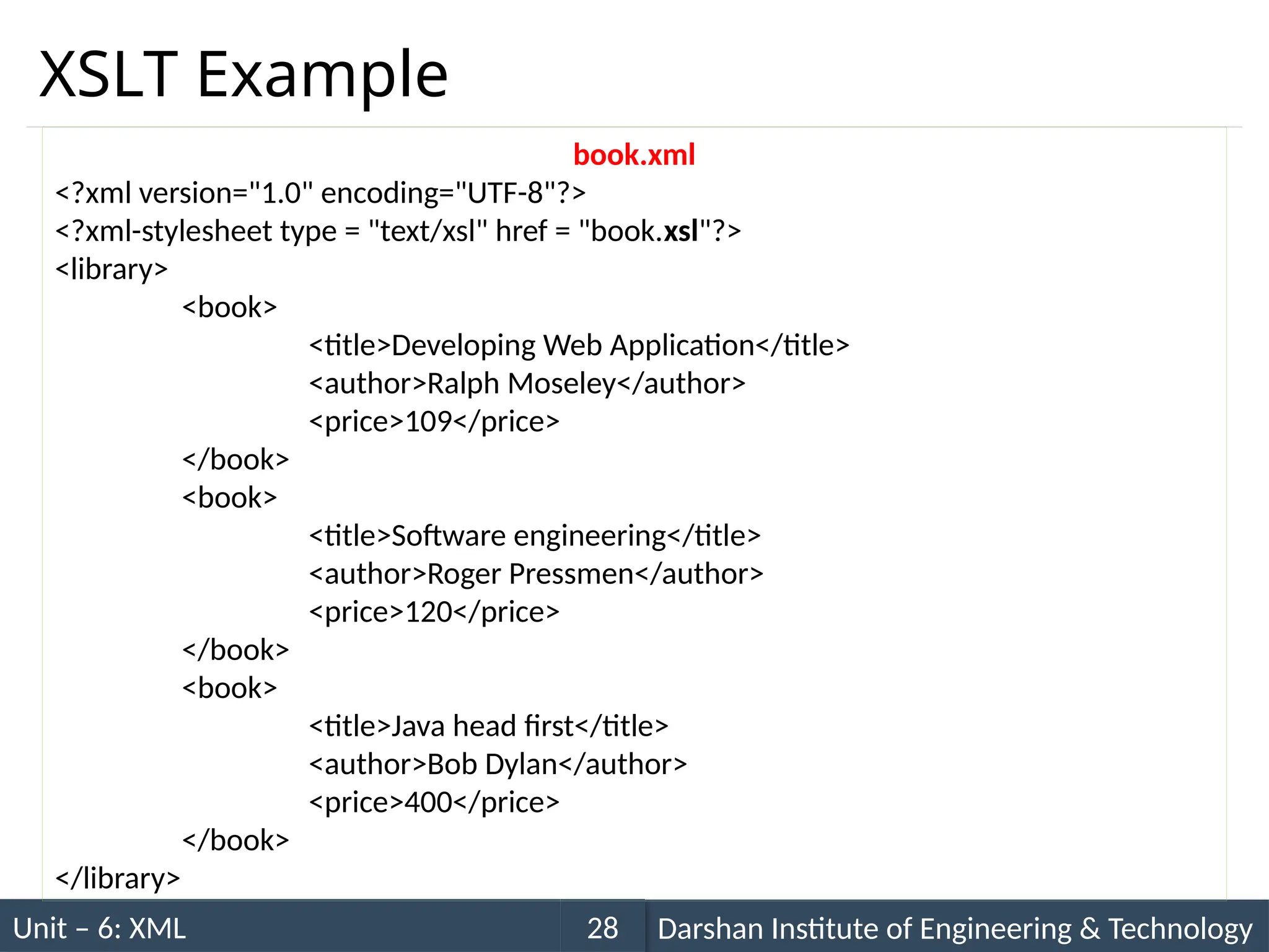 Unit – 6: XML Darshan Institute of Engineering & Technology
28
XSLT Example
book.xml
<?xml version="1.0" encoding="UTF-8"?>
<?xml-stylesheet type = "text/xsl" href = "book.xsl"?>
<library>
<book>
<title>Developing Web Application</title>
<author>Ralph Moseley</author>
<price>109</price>
</book>
<book>
<title>Software engineering</title>
<author>Roger Pressmen</author>
<price>120</price>
</book>
<book>
<title>Java head first</title>
<author>Bob Dylan</author>
<price>400</price>
</book>
</library>
 