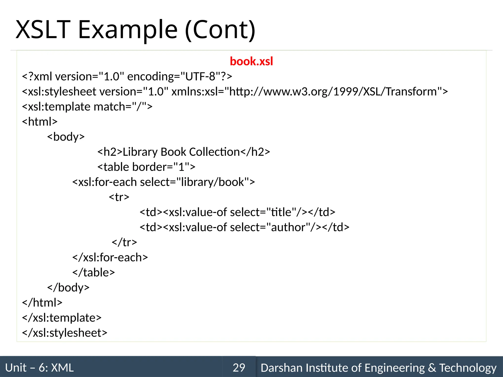 Unit – 6: XML Darshan Institute of Engineering & Technology
29
XSLT Example (Cont)
book.xsl
<?xml version="1.0" encoding="UTF-8"?>
<xsl:stylesheet version="1.0" xmlns:xsl="http://www.w3.org/1999/XSL/Transform">
<xsl:template match="/">
<html>
<body>
<h2>Library Book Collection</h2>
<table border="1">
<xsl:for-each select="library/book">
<tr>
<td><xsl:value-of select="title"/></td>
<td><xsl:value-of select="author"/></td>
</tr>
</xsl:for-each>
</table>
</body>
</html>
</xsl:template>
</xsl:stylesheet>
 
