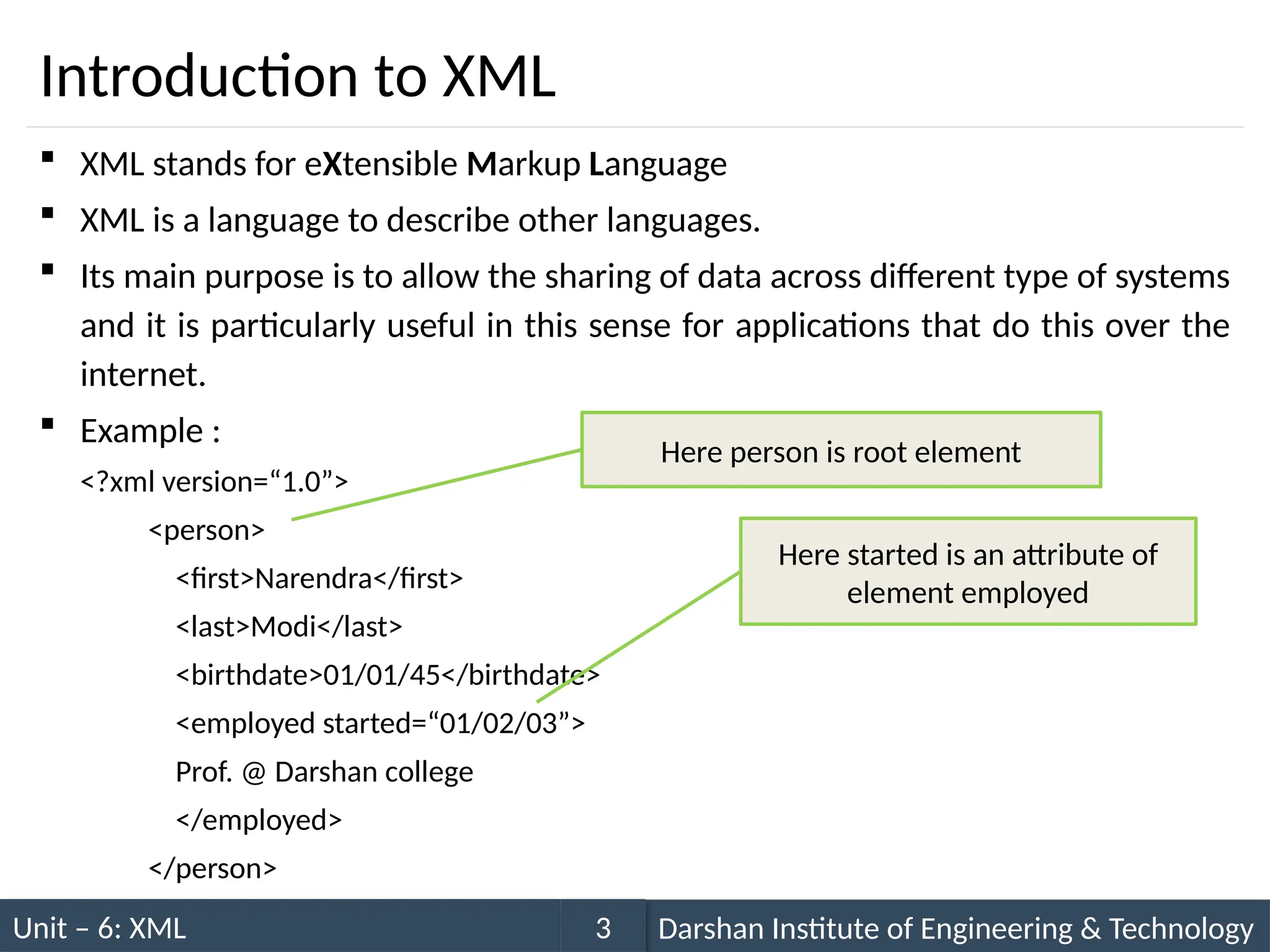 Unit – 6: XML Darshan Institute of Engineering & Technology
3
Introduction to XML
 XML stands for eXtensible Markup Language
 XML is a language to describe other languages.
 Its main purpose is to allow the sharing of data across different type of systems
and it is particularly useful in this sense for applications that do this over the
internet.
 Example :
<?xml version=“1.0”>
<person>
<first>Narendra</first>
<last>Modi</last>
<birthdate>01/01/45</birthdate>
<employed started=“01/02/03”>
Prof. @ Darshan college
</employed>
</person>
Here person is root element
Here started is an attribute of
element employed
 