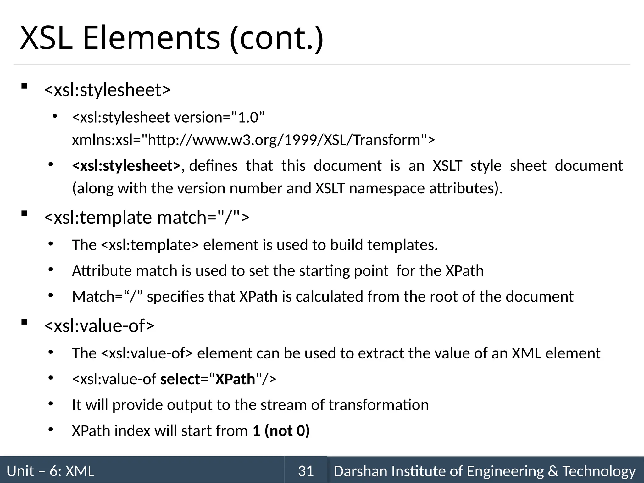 Unit – 6: XML Darshan Institute of Engineering & Technology
31
XSL Elements (cont.)
 <xsl:stylesheet>
• <xsl:stylesheet version="1.0”
xmlns:xsl="http://www.w3.org/1999/XSL/Transform">
• <xsl:stylesheet>, defines that this document is an XSLT style sheet document
(along with the version number and XSLT namespace attributes).
 <xsl:template match="/">
• The <xsl:template> element is used to build templates.
• Attribute match is used to set the starting point for the XPath
• Match=“/” specifies that XPath is calculated from the root of the document
 <xsl:value-of>
• The <xsl:value-of> element can be used to extract the value of an XML element
• <xsl:value-of select=“XPath"/>
• It will provide output to the stream of transformation
• XPath index will start from 1 (not 0)
 
