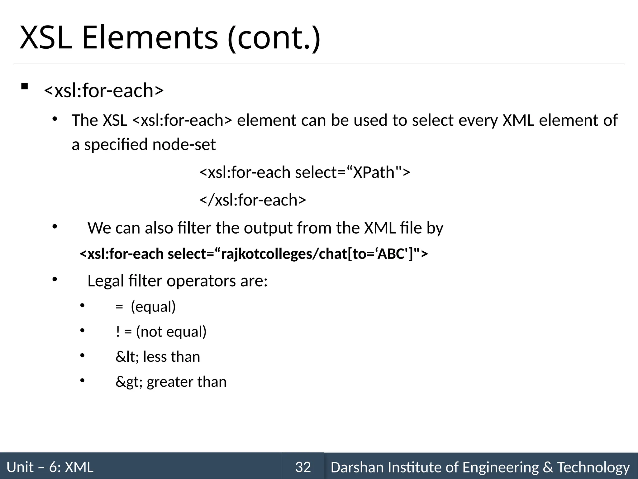 Unit – 6: XML Darshan Institute of Engineering & Technology
32
XSL Elements (cont.)
 <xsl:for-each>
• The XSL <xsl:for-each> element can be used to select every XML element of
a specified node-set
<xsl:for-each select=“XPath">
</xsl:for-each>
• We can also filter the output from the XML file by
<xsl:for-each select=“rajkotcolleges/chat[to=‘ABC']">
• Legal filter operators are:
• = (equal)
• ! = (not equal)
• &lt; less than
• &gt; greater than
 