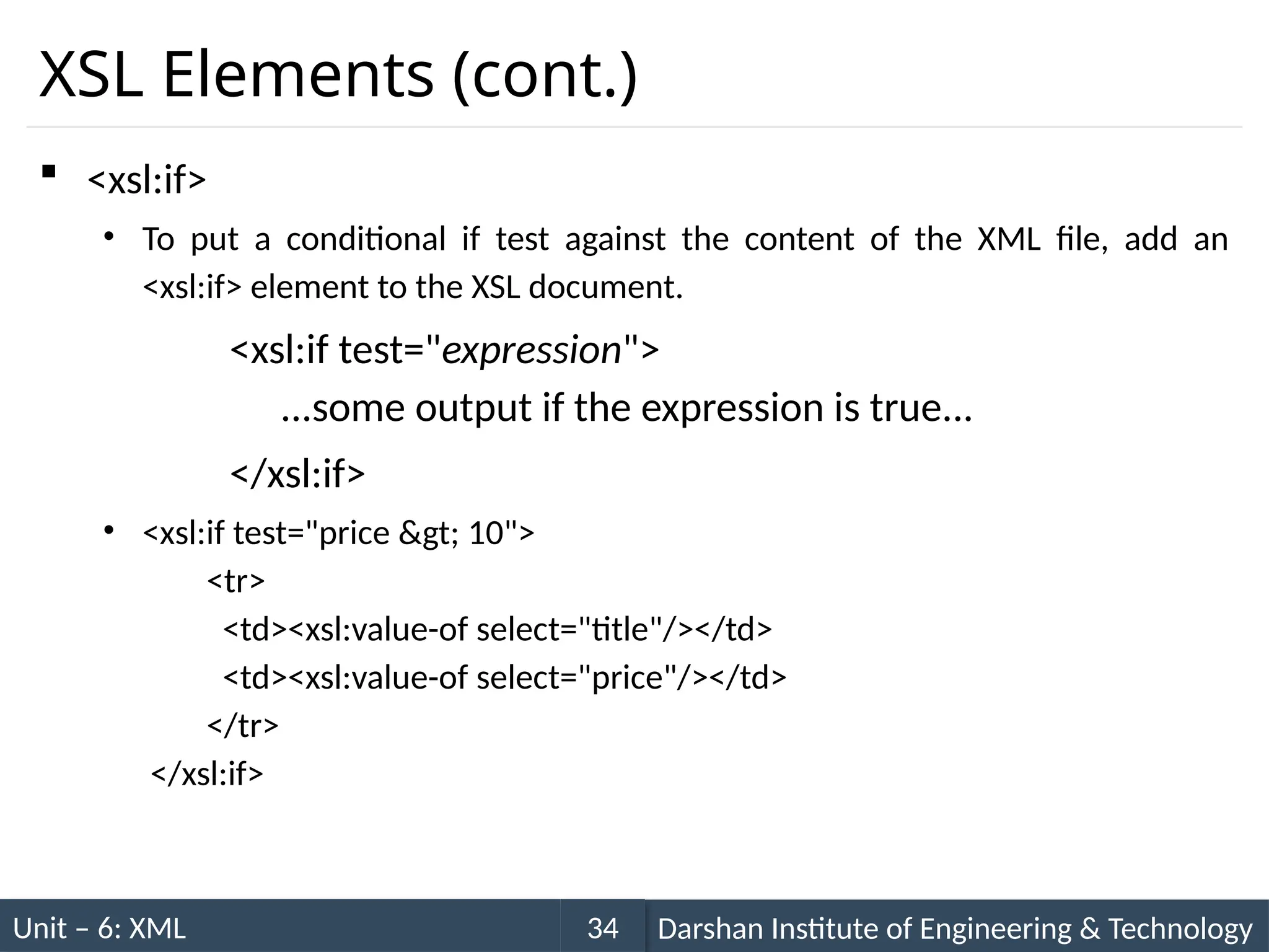Unit – 6: XML Darshan Institute of Engineering & Technology
34
XSL Elements (cont.)
 <xsl:if>
• To put a conditional if test against the content of the XML file, add an
<xsl:if> element to the XSL document.
<xsl:if test="expression">
...some output if the expression is true...
</xsl:if>
• <xsl:if test="price &gt; 10">
<tr>
<td><xsl:value-of select="title"/></td>
<td><xsl:value-of select="price"/></td>
</tr>
</xsl:if>
 