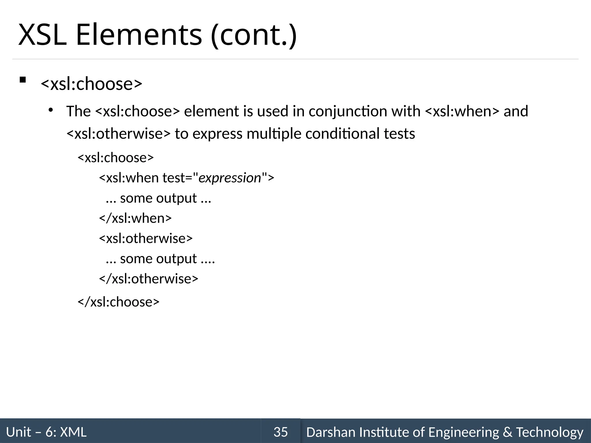 Unit – 6: XML Darshan Institute of Engineering & Technology
35
XSL Elements (cont.)
 <xsl:choose>
• The <xsl:choose> element is used in conjunction with <xsl:when> and
<xsl:otherwise> to express multiple conditional tests
<xsl:choose>
<xsl:when test="expression">
... some output ...
</xsl:when>
<xsl:otherwise>
... some output ....
</xsl:otherwise>
</xsl:choose>
 