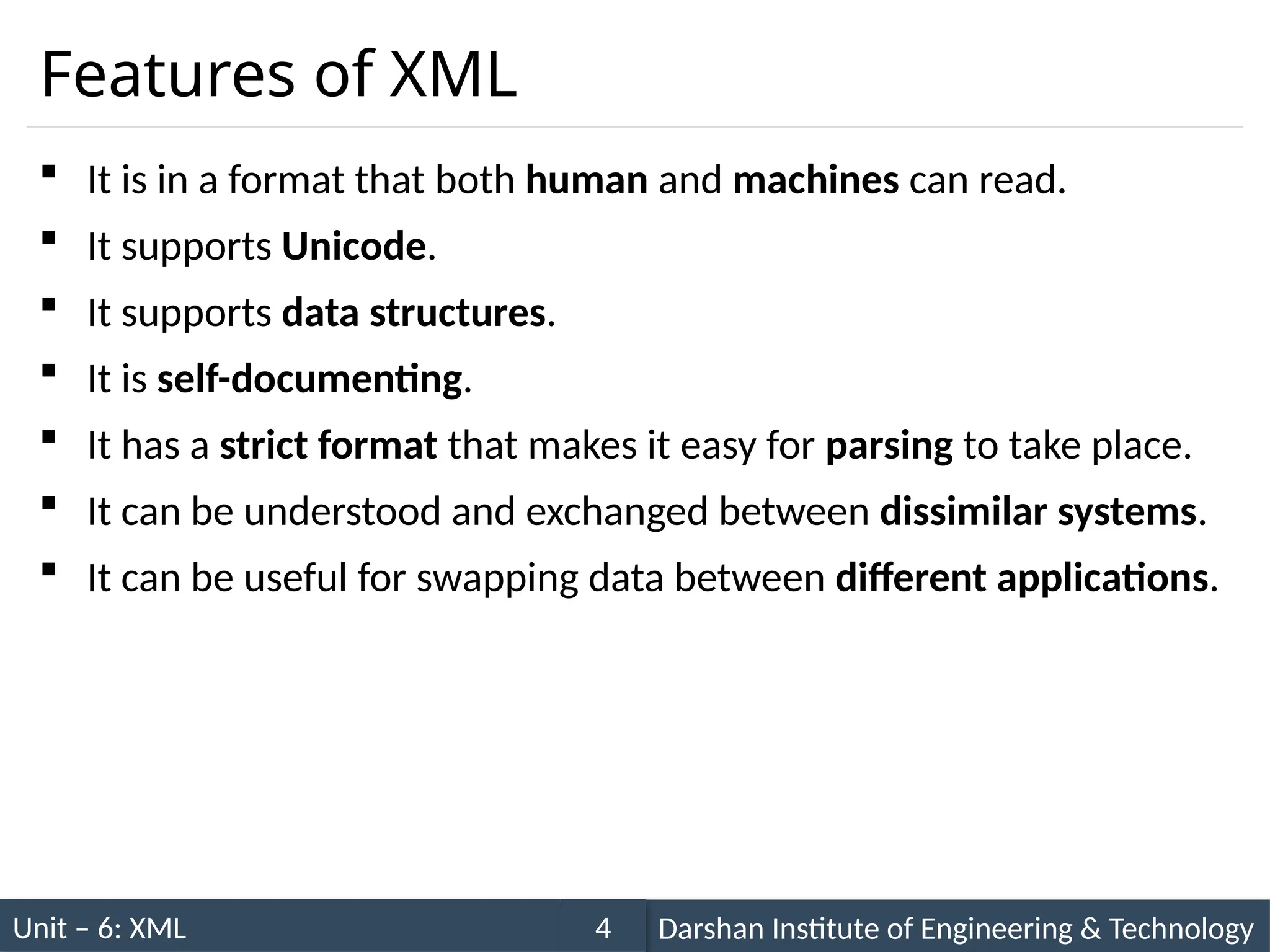 Unit – 6: XML Darshan Institute of Engineering & Technology
4
Features of XML
 It is in a format that both human and machines can read.
 It supports Unicode.
 It supports data structures.
 It is self-documenting.
 It has a strict format that makes it easy for parsing to take place.
 It can be understood and exchanged between dissimilar systems.
 It can be useful for swapping data between different applications.
 