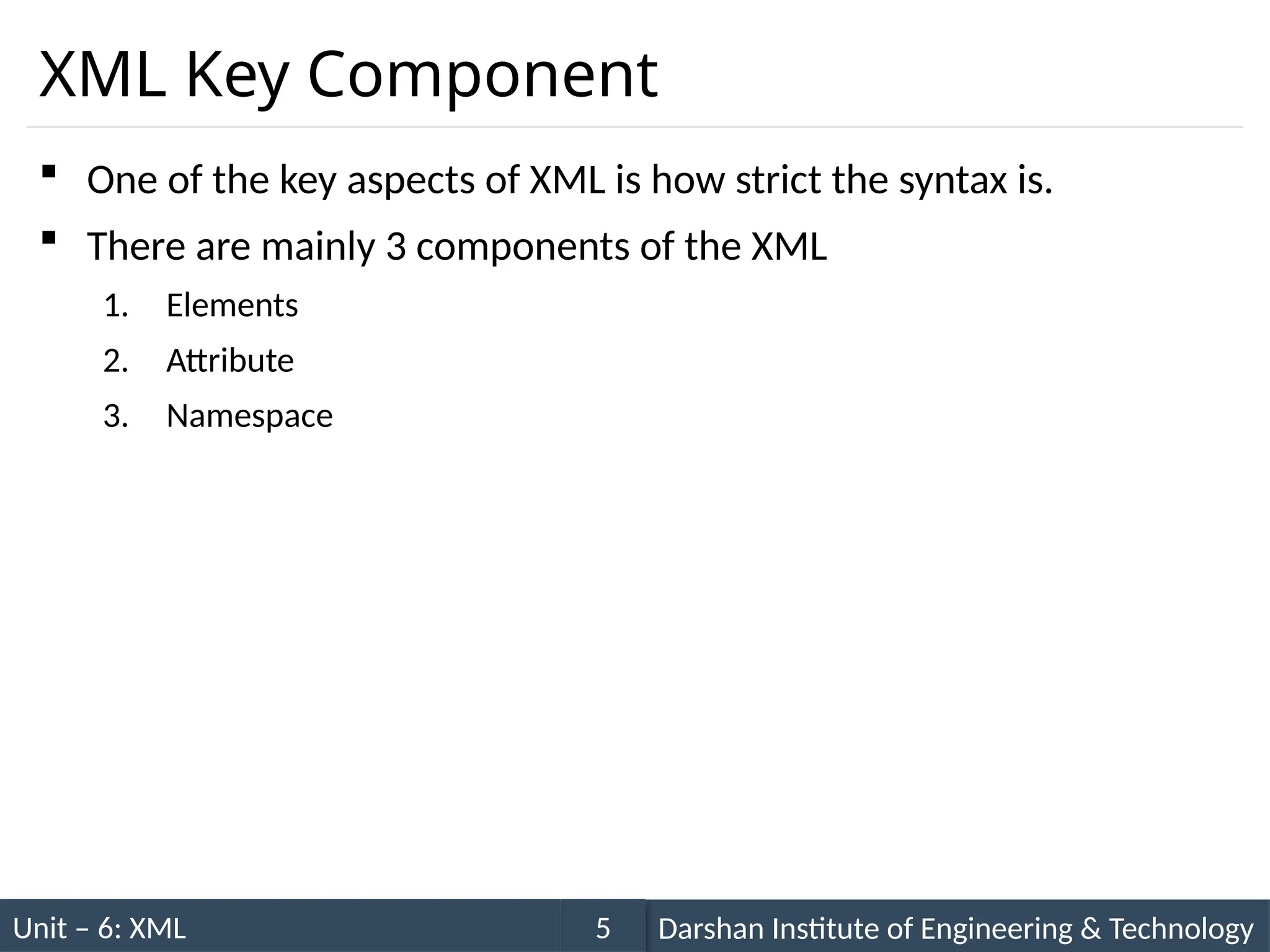 Unit – 6: XML Darshan Institute of Engineering & Technology
5
XML Key Component
 One of the key aspects of XML is how strict the syntax is.
 There are mainly 3 components of the XML
1. Elements
2. Attribute
3. Namespace
 