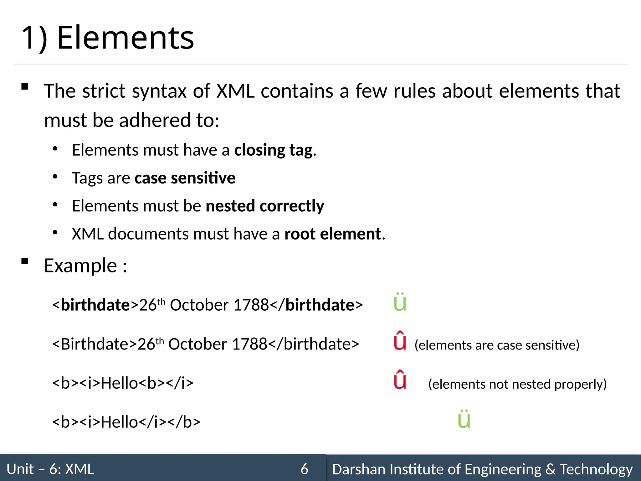 Unit – 6: XML Darshan Institute of Engineering & Technology
6
1) Elements
 The strict syntax of XML contains a few rules about elements that
must be adhered to:
• Elements must have a closing tag.
• Tags are case sensitive
• Elements must be nested correctly
• XML documents must have a root element.
 Example :
<birthdate>26th
October 1788</birthdate> ü
<Birthdate>26th
October 1788</birthdate> û (elements are case sensitive)
<b><i>Hello<b></i> û (elements not nested properly)
<b><i>Hello</i></b> ü
 