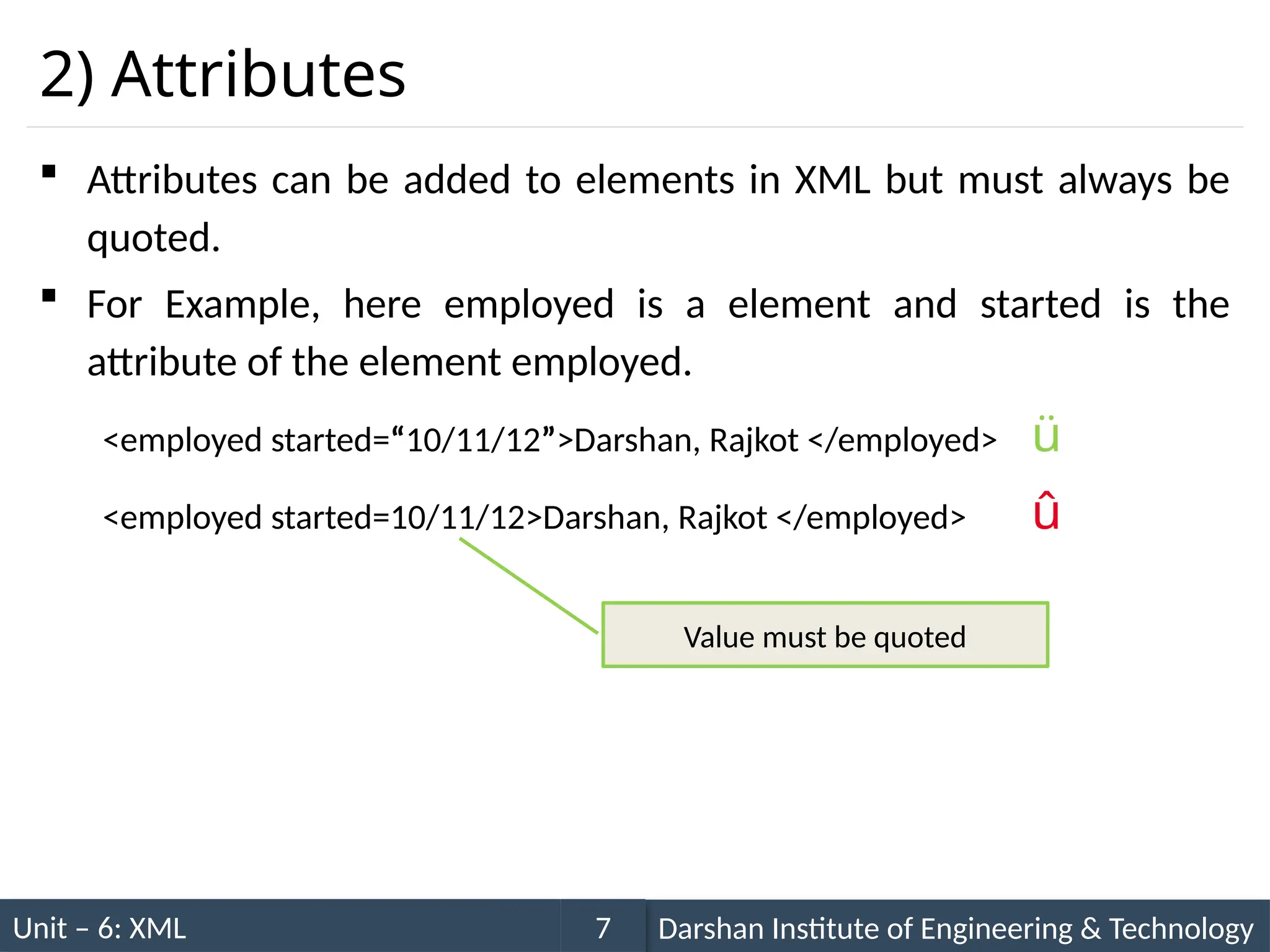 Unit – 6: XML Darshan Institute of Engineering & Technology
7
2) Attributes
 Attributes can be added to elements in XML but must always be
quoted.
 For Example, here employed is a element and started is the
attribute of the element employed.
<employed started=“10/11/12”>Darshan, Rajkot </employed> ü
<employed started=10/11/12>Darshan, Rajkot </employed> û
Value must be quoted
 
