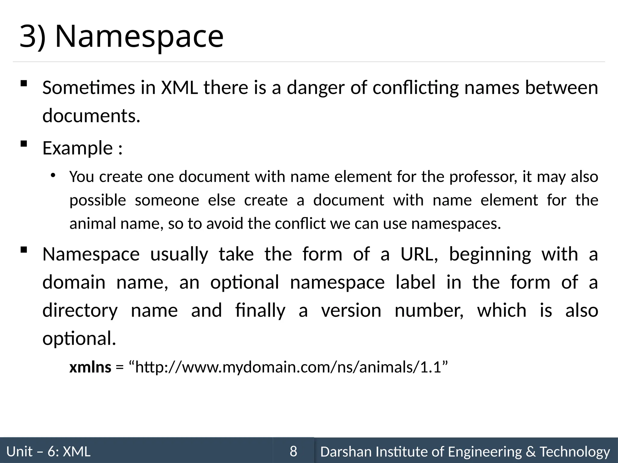 Unit – 6: XML Darshan Institute of Engineering & Technology
8
3) Namespace
 Sometimes in XML there is a danger of conflicting names between
documents.
 Example :
• You create one document with name element for the professor, it may also
possible someone else create a document with name element for the
animal name, so to avoid the conflict we can use namespaces.
 Namespace usually take the form of a URL, beginning with a
domain name, an optional namespace label in the form of a
directory name and finally a version number, which is also
optional.
xmlns = “http://www.mydomain.com/ns/animals/1.1”
 