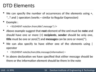 Unit – 6: XML Darshan Institute of Engineering & Technology
16
DTD Elements
 We can specify the number of occurrences of the elements using +,
*, ? and | operators (works ~ similar to Regular Expression)
 Example :
• <!ELEMENT note(to+,from,title?,message*) />
 Above example suggest that root element of the xml must be note and
should have one or more (+) recipients, sender should be only one,
title must be one or zero(?) and messages can be zero or more(*).
 We can also specify to have either one of the elements using |
operator
• <!ELEMENT note(to,from,title,message|information) >
 In above declaration we have specified that either message should be
there or the information element should be there in the note
 