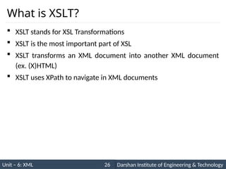 Unit – 6: XML Darshan Institute of Engineering & Technology
26
What is XSLT?
 XSLT stands for XSL Transformations
 XSLT is the most important part of XSL
 XSLT transforms an XML document into another XML document
(ex. (X)HTML)
 XSLT uses XPath to navigate in XML documents
 