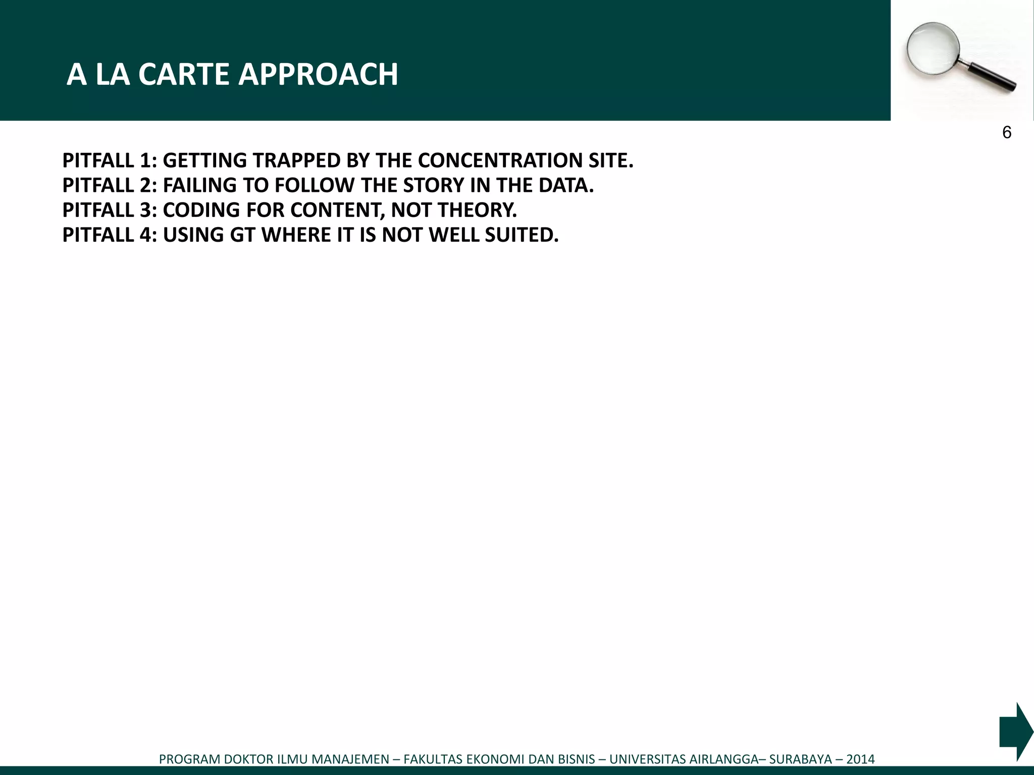 PROGRAM DOKTOR ILMU MANAJEMEN – FAKULTAS EKONOMI DAN BISNIS – UNIVERSITAS AIRLANGGA– SURABAYA – 2014
6
A LA CARTE APPROACH
PITFALL 1: GETTING TRAPPED BY THE CONCENTRATION SITE.
PITFALL 2: FAILING TO FOLLOW THE STORY IN THE DATA.
PITFALL 3: CODING FOR CONTENT, NOT THEORY.
PITFALL 4: USING GT WHERE IT IS NOT WELL SUITED.
 