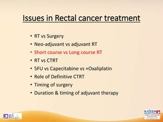 Issues in Rectal cancer treatment
• RT vs Surgery
• Neo-adjuvant vs adjuvant RT
• Short course vs Long course RT
• RT vs CTRT
• 5FU vs Capecitabine vs +Oxaliplatin
• Role of Definitive CTRT
• Timing of surgery
• Duration & timing of adjuvant therapy
 
