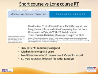 Short course vs Long course RT
• 326 patients randomly assigned
• Median follow up 5.9 years
• No difference in local recurrence & Overall survival
• LC may be more effective for distal tumours
 
