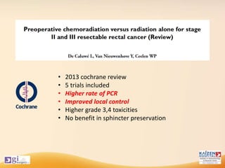 • 2013 cochrane review
• 5 trials included
• Higher rate of PCR
• Improved local control
• Higher grade 3,4 toxicities
• No benefit in sphincter preservation
 