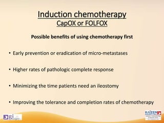 Induction chemotherapy
CapOX or FOLFOX
Possible benefits of using chemotherapy first
• Early prevention or eradication of micro-metastases
• Higher rates of pathologic complete response
• Minimizing the time patients need an ileostomy
• Improving the tolerance and completion rates of chemotherapy
 