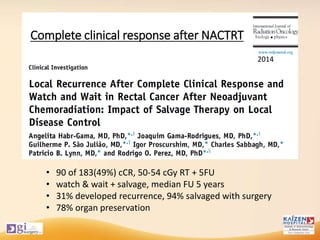Complete clinical response after NACTRT
• 90 of 183(49%) cCR, 50-54 cGy RT + 5FU
• watch & wait + salvage, median FU 5 years
• 31% developed recurrence, 94% salvaged with surgery
• 78% organ preservation
2014
 