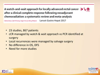 • 23 studies, 867 patients
• cCR managed by watch & wait approach vs PCR identified at
surgery
• Local recurrences were managed by salvage surgery
• No difference in OS, DFS
• Need for more studies
Lancet Gastro Hepat 2017
 