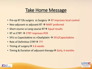 Take Home Message
• Pre-op RT f/b surgery vs Surgery  RT improves local control
• Neo-adjuvant vs adjuvant RT  NART preferred
• Short course vs Long course RT Equal results
• RT vs CTRT  CTRT improves PCR
• 5FU vs Capecitabine vs +Oxaliplatin  5FU/Capecitabine
• Role of Definitive CTRT ???
• Timing of surgery 5-6 weeks
• Timing & Duration of adjuvant therapy Early, 4 months
 