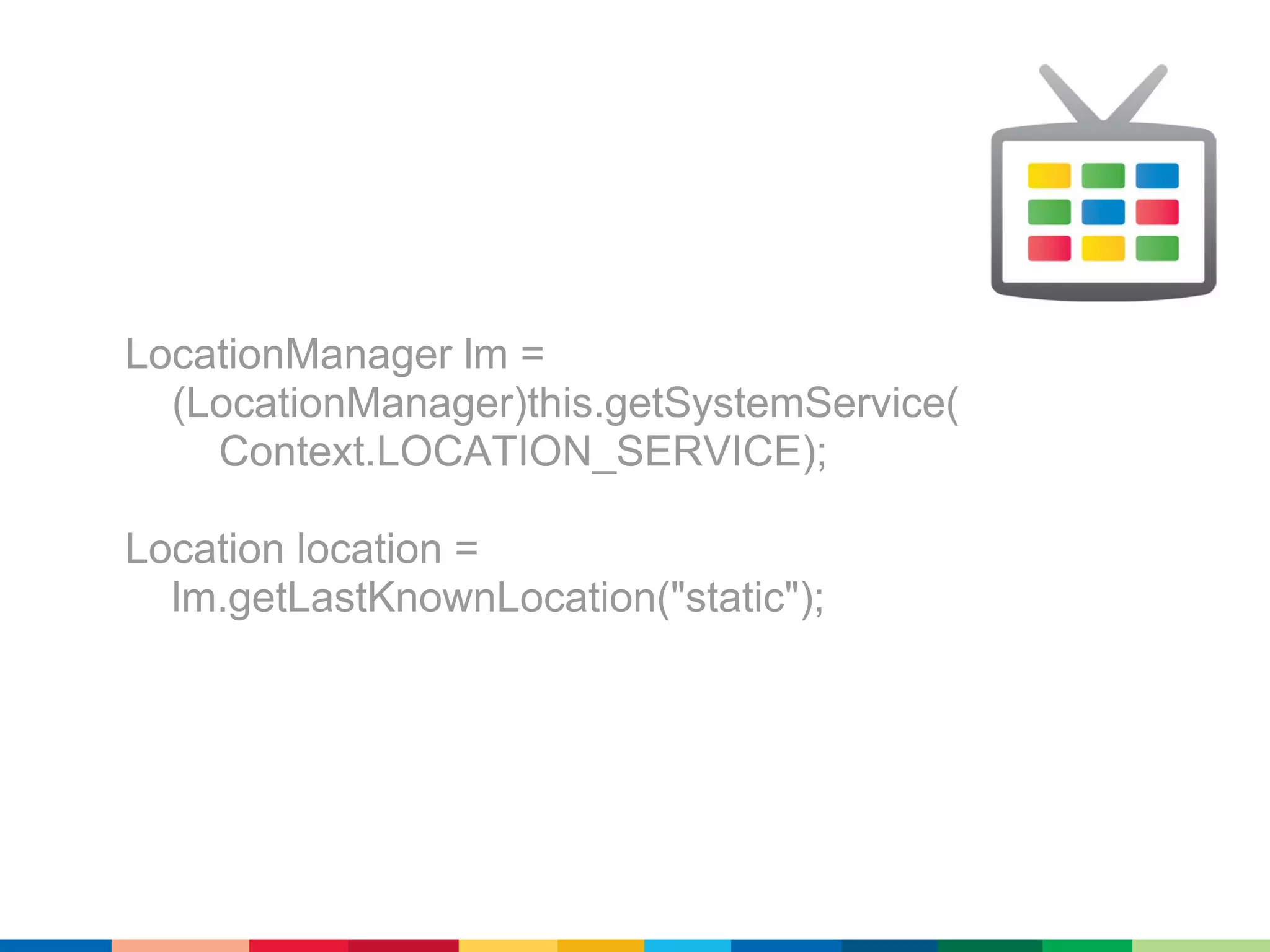 LocationManager lm =
  (LocationManager)this.getSystemService(
    Context.LOCATION_SERVICE);

Location location =
  lm.getLastKnownLocation("static");
 