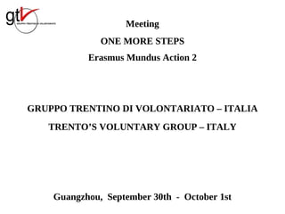 Meeting
              ONE MORE STEPS
           Erasmus Mundus Action 2




GRUPPO TRENTINO DI VOLONTARIATO – ITALIA
   TRENTO’S VOLUNTARY GROUP – ITALY




    Guangzhou, September 30th - October 1st
 