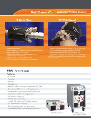Gold Track VI         ®
                                                                        |     Automatic Welding Systems


                'J' Weld Head                                                   'M' Weld Head




• Trackless weld head                                           • Range of heads available to handle ½" to 10" pipe sizes
• Radial clearance as low as 1½" with on board wire spool       • Choice of on-board or floor mounted wire spool
• Able to weld pipe 1¼" to 6" range                             • Available servo driven AVC and Oscillation axis
• Full function operation including rotation, AVC,              The M series clamp on weld heads provide economical
  oscillation and wire pulsing.                                 full function capability for in place welding of assemblies,
• 200 amp, water cooled low profile torch.                      pipe and tube.
• Can be configured for fillet and heavy wall welds.




  P300™ Power Source
  Featuring
  · Touch start
  · Portability
  · Reliability
  · Rugged design
  · 300 amps (peak)/250 amps (continuous duty) GTAW.
  · Override capabilities for all welding parameters.
  · Rugged square tube construction with gasket seals.
  · Quick disconnect features for gas, water
    and electrical connection.
  · Welding status monitoring.
  · Included LRD (Liburdi Real Time Data Logging)
    and critical function monitoring.
  · Self contained controller and power source
    designed for mobility in challenging environments.

                                                                   P300™ Power Source                   GTVI Power Source
                                                                                                             ®


                                                                                                       with *Optional Hotwire
 