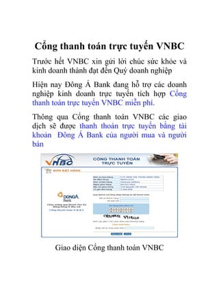 Cổng thanh toán trực tuyến VNBC
Trước hết VNBC xin gửi lời chúc sức khỏe và
kinh doanh thành đạt đến Quý doanh nghiệp
Hiện nay Đông Á Bank đang hỗ trợ các doanh
nghiệp kinh doanh trực tuyến tích hợp Cổng
thanh toán trực tuyến VNBC miễn phí.
Thông qua Cổng thanh toán VNBC các giao
dịch sẽ được thanh thoán trực tuyến bằng tài
khoản Đông Á Bank của người mua và người
bán




      Giao diện Cổng thanh toán VNBC
 
