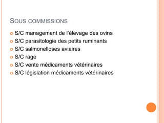 SOUS COMMISSIONS
 S/C management de l’élevage des ovins
 S/C parasitologie des petits ruminants
 S/C salmonelloses aviaires
 S/C rage
 S/C vente médicaments vétérinaires
 S/C législation médicaments vétérinaires
 
