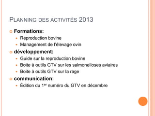 PLANNING DES ACTIVITÉS 2013
 Formations:
 Reproduction bovine
 Management de l’élevage ovin
 développement:
 Guide sur la reproduction bovine
 Boite à outils GTV sur les salmonelloses aviaires
 Boite à outils GTV sur la rage
 communication:
 Édition du 1er numéro du GTV en décembre
 