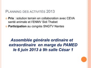 PLANNING DES ACTIVITÉS 2013
 Prix : solution terrain en collaboration avec CEVA
santé animale et l’ENMV Sidi Thabet
 Participation au congrès SNGTV Nantes
Assemblée générale ordinaire et
extraordinaire en marge du PAMED
le 6 juin 2013 à 9h salle César 1
 