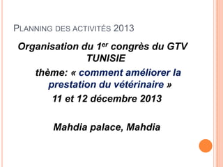 PLANNING DES ACTIVITÉS 2013
Organisation du 1er congrès du GTV
TUNISIE
thème: « comment améliorer la
prestation du vétérinaire »
11 et 12 décembre 2013
Mahdia palace, Mahdia
 
