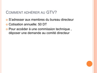 COMMENT ADHÉRER AU GTV?
 S’adresser aux membres du bureau directeur
 Cotisation annuelle: 50 DT
 Pour accéder à une commission technique ,
déposer une demande au comité directeur
 
