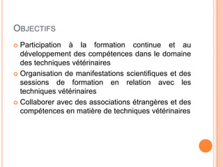 OBJECTIFS
 Participation à la formation continue et au
développement des compétences dans le domaine
des techniques vétérinaires
 Organisation de manifestations scientifiques et des
sessions de formation en relation avec les
techniques vétérinaires
 Collaborer avec des associations étrangères et des
compétences en matière de techniques vétérinaires
 
