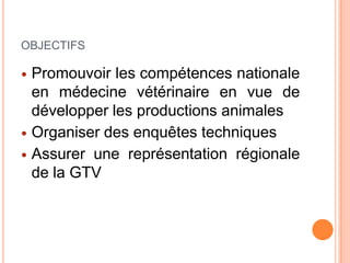 OBJECTIFS
 Promouvoir les compétences nationale
en médecine vétérinaire en vue de
développer les productions animales
 Organiser des enquêtes techniques
 Assurer une représentation régionale
de la GTV
 