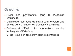 OBJECTIFS
 Créer des partenariats dans la recherche
vétérinaire
 Développer des outils de travail pour le vétérinaire
en vue de promouvoir les productions animales
 Collecte et diffusion des informations sur les
techniques vétérinaires
 Créer et animer des commissions scientifiques
 