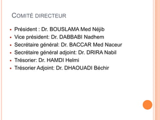 COMITÉ DIRECTEUR
 Président : Dr. BOUSLAMA Med Néjib
 Vice président: Dr. DABBABI Nadhem
 Secrétaire général: Dr. BACCAR Med Naceur
 Secrétaire général adjoint: Dr. DRIRA Nabil
 Trésorier: Dr. HAMDI Helmi
 Trésorier Adjoint: Dr. DHAOUADI Béchir
 