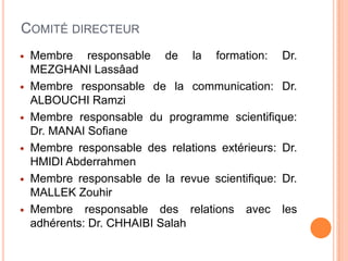 COMITÉ DIRECTEUR
 Membre responsable de la formation: Dr.
MEZGHANI Lassâad
 Membre responsable de la communication: Dr.
ALBOUCHI Ramzi
 Membre responsable du programme scientifique:
Dr. MANAI Sofiane
 Membre responsable des relations extérieurs: Dr.
HMIDI Abderrahmen
 Membre responsable de la revue scientifique: Dr.
MALLEK Zouhir
 Membre responsable des relations avec les
adhérents: Dr. CHHAIBI Salah
 